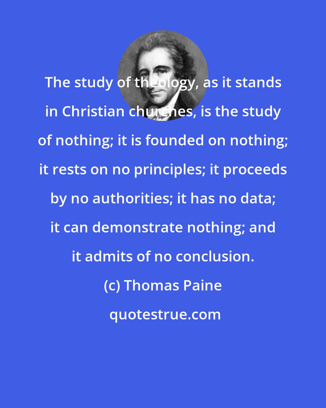 Thomas Paine: The study of theology, as it stands in Christian churches, is the study of nothing; it is founded on nothing; it rests on no principles; it proceeds by no authorities; it has no data; it can demonstrate nothing; and it admits of no conclusion.