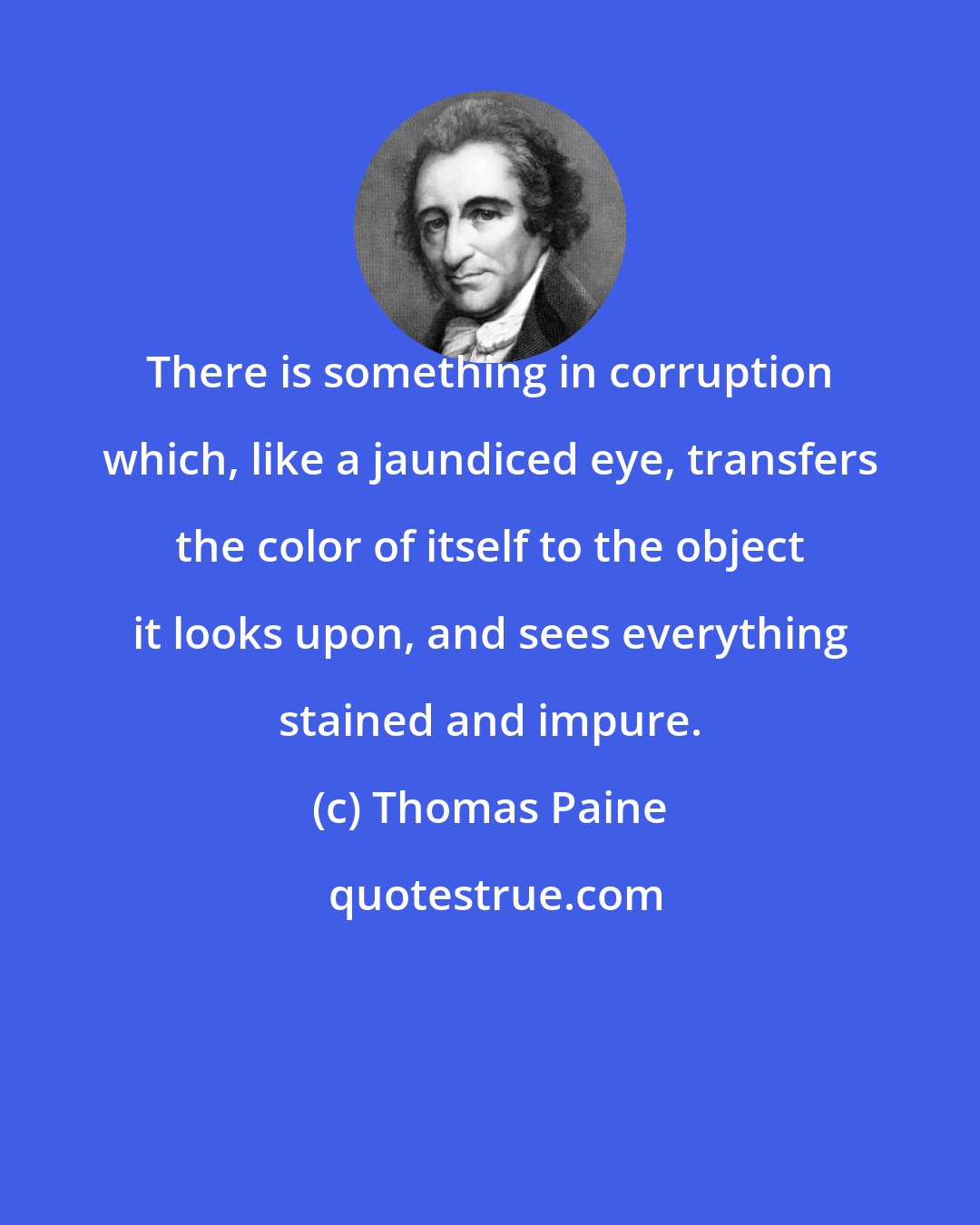 Thomas Paine: There is something in corruption which, like a jaundiced eye, transfers the color of itself to the object it looks upon, and sees everything stained and impure.