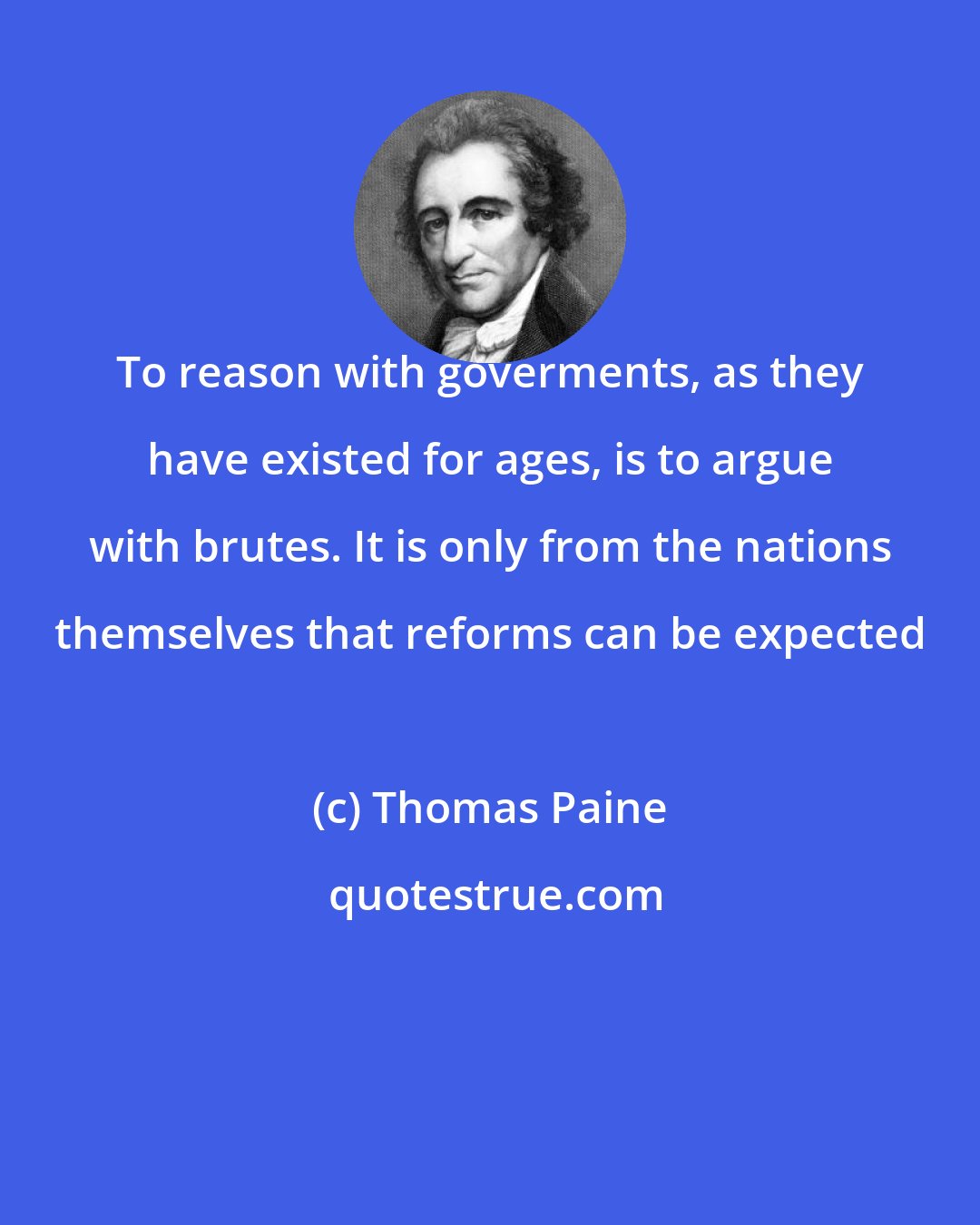 Thomas Paine: To reason with goverments, as they have existed for ages, is to argue with brutes. It is only from the nations themselves that reforms can be expected