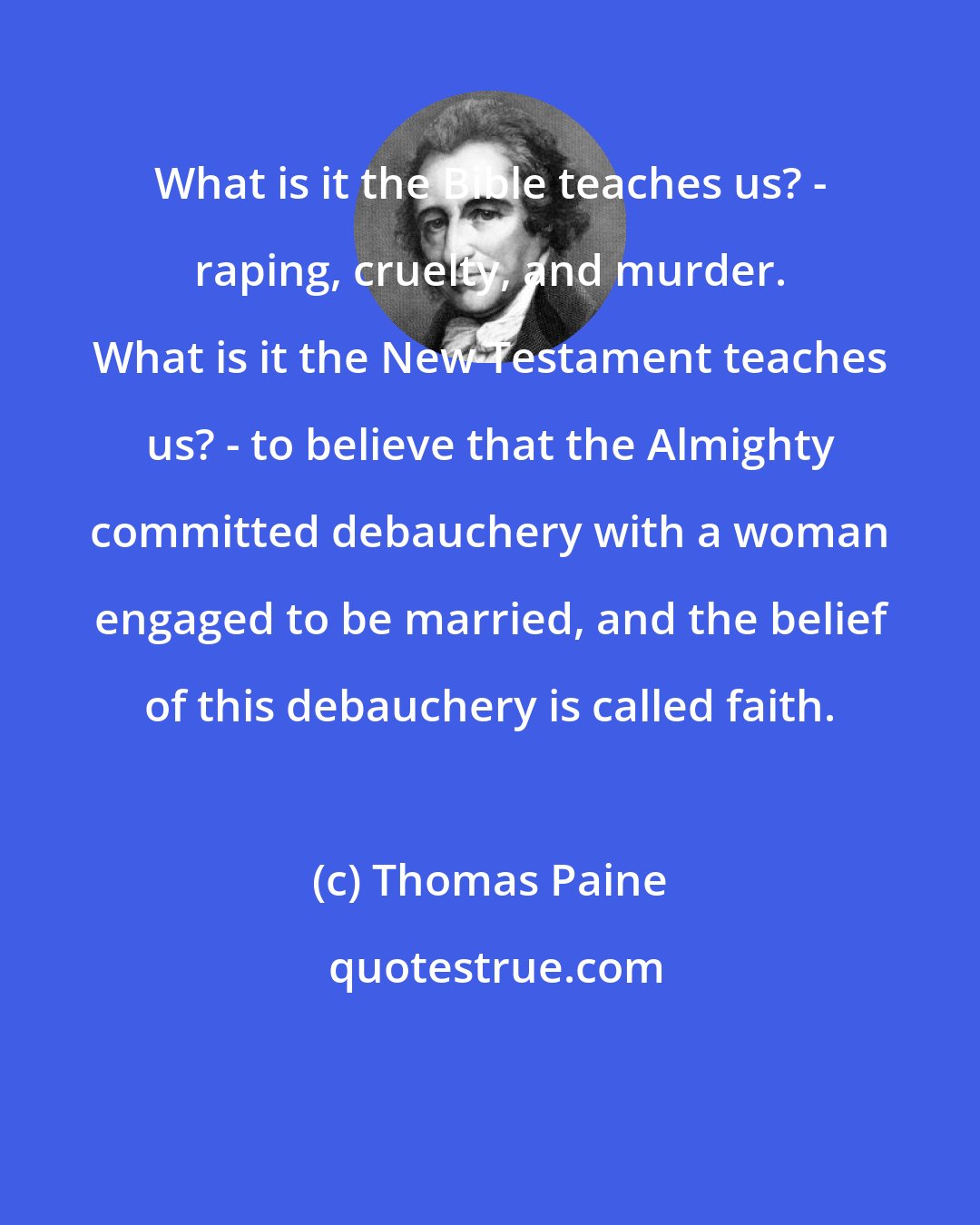 Thomas Paine: What is it the Bible teaches us? - raping, cruelty, and murder. What is it the New Testament teaches us? - to believe that the Almighty committed debauchery with a woman engaged to be married, and the belief of this debauchery is called faith.