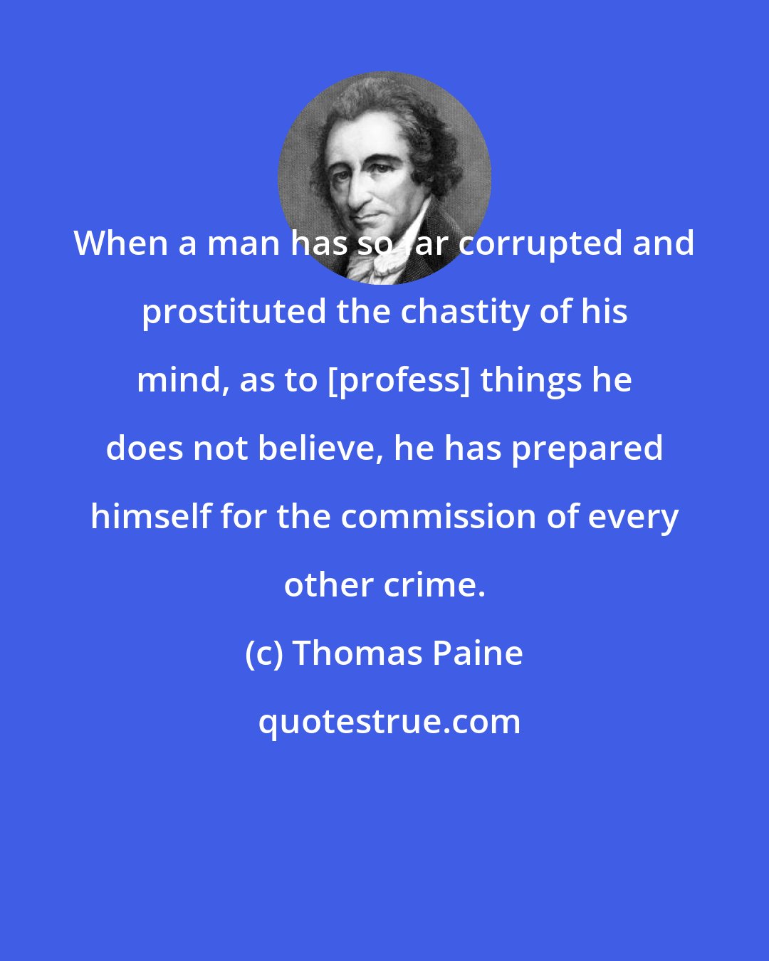 Thomas Paine: When a man has so far corrupted and prostituted the chastity of his mind, as to [profess] things he does not believe, he has prepared himself for the commission of every other crime.