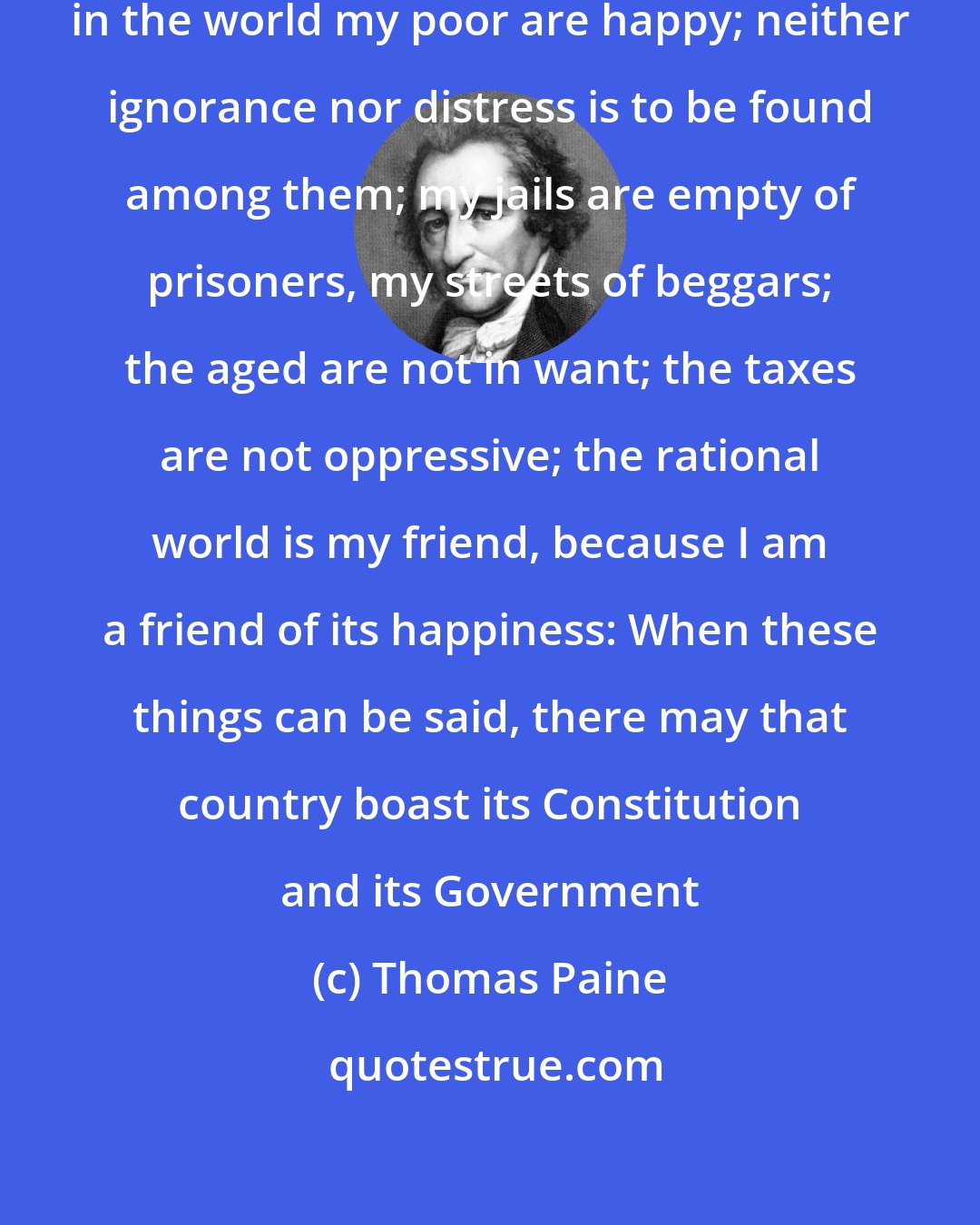 Thomas Paine: When it shall be said in any country in the world my poor are happy; neither ignorance nor distress is to be found among them; my jails are empty of prisoners, my streets of beggars; the aged are not in want; the taxes are not oppressive; the rational world is my friend, because I am a friend of its happiness: When these things can be said, there may that country boast its Constitution and its Government