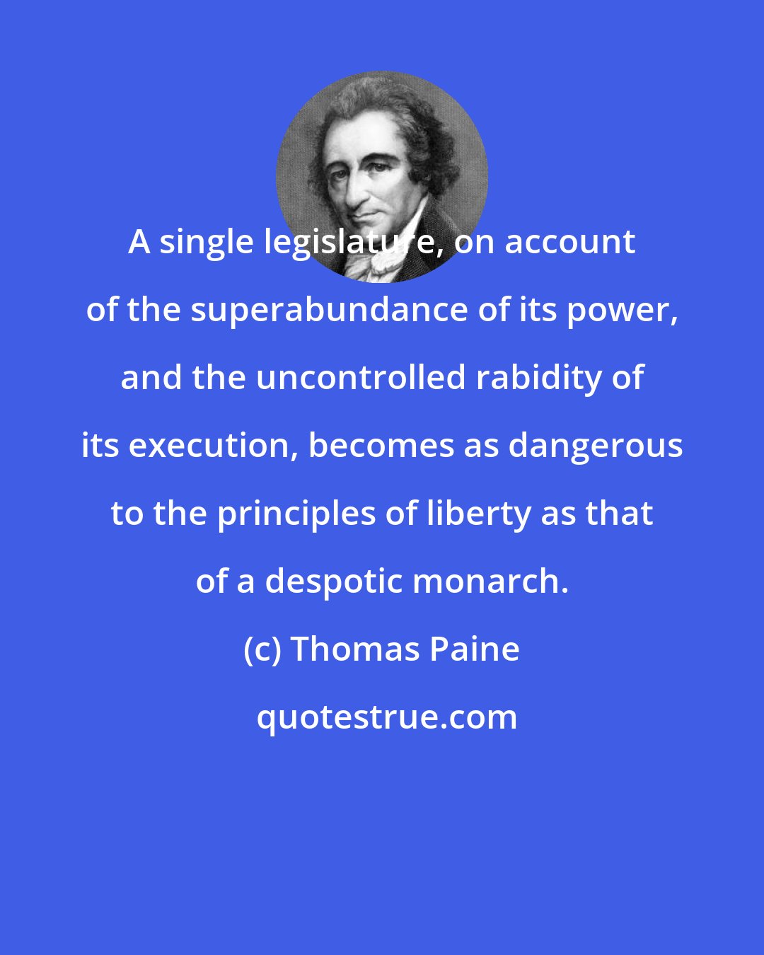 Thomas Paine: A single legislature, on account of the superabundance of its power, and the uncontrolled rabidity of its execution, becomes as dangerous to the principles of liberty as that of a despotic monarch.