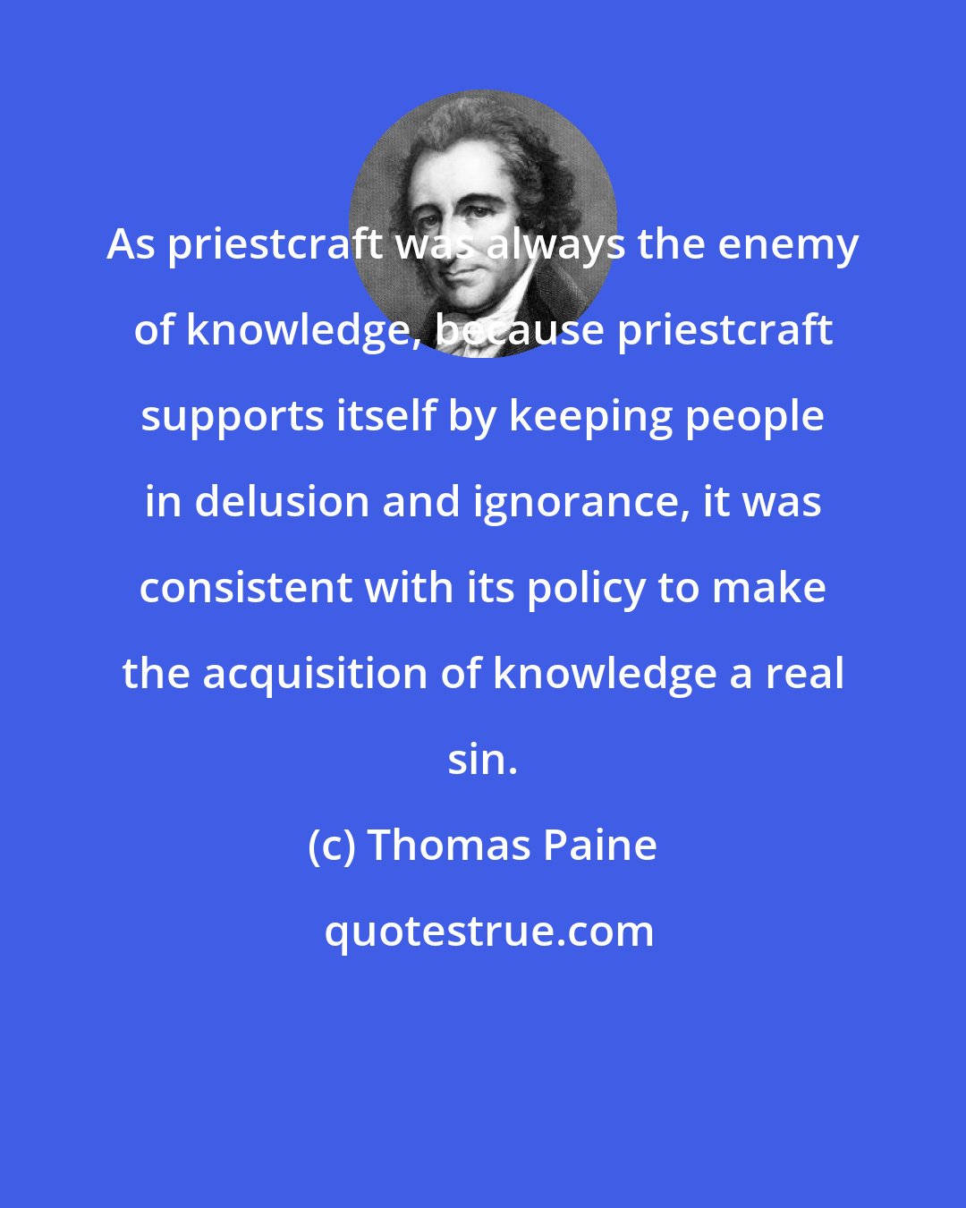 Thomas Paine: As priestcraft was always the enemy of knowledge, because priestcraft supports itself by keeping people in delusion and ignorance, it was consistent with its policy to make the acquisition of knowledge a real sin.