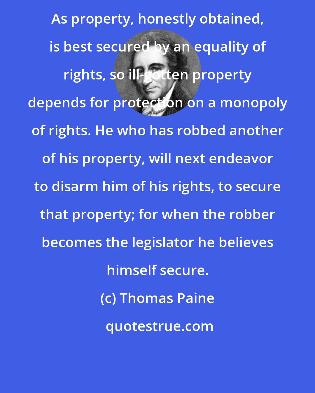 Thomas Paine: As property, honestly obtained, is best secured by an equality of rights, so ill-gotten property depends for protection on a monopoly of rights. He who has robbed another of his property, will next endeavor to disarm him of his rights, to secure that property; for when the robber becomes the legislator he believes himself secure.