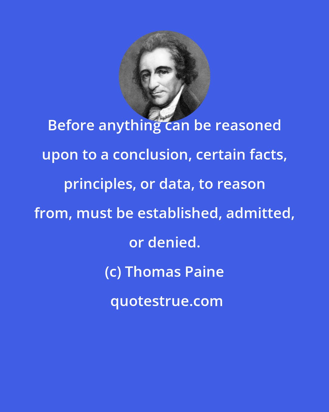 Thomas Paine: Before anything can be reasoned upon to a conclusion, certain facts, principles, or data, to reason from, must be established, admitted, or denied.