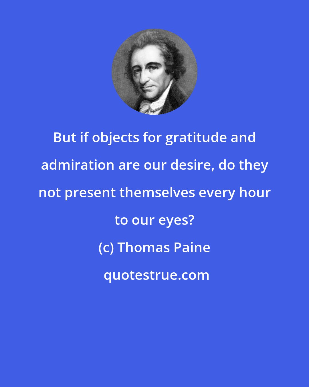 Thomas Paine: But if objects for gratitude and admiration are our desire, do they not present themselves every hour to our eyes?