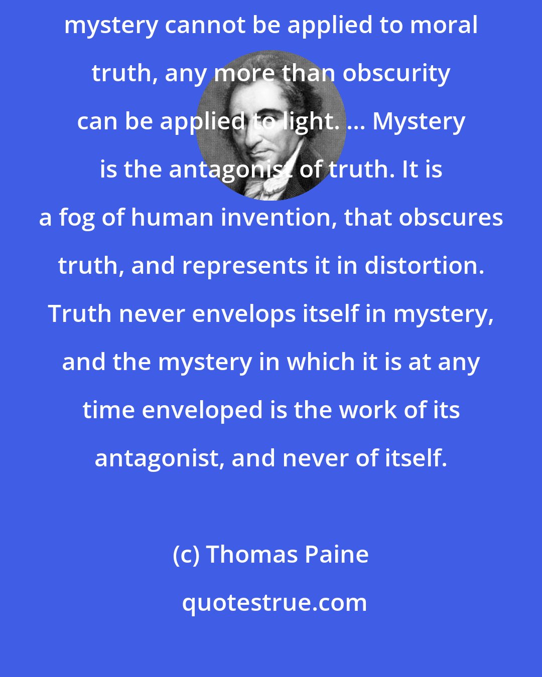 Thomas Paine: But though every created thing is, in this sense, a mystery, the word mystery cannot be applied to moral truth, any more than obscurity can be applied to light. ... Mystery is the antagonist of truth. It is a fog of human invention, that obscures truth, and represents it in distortion. Truth never envelops itself in mystery, and the mystery in which it is at any time enveloped is the work of its antagonist, and never of itself.