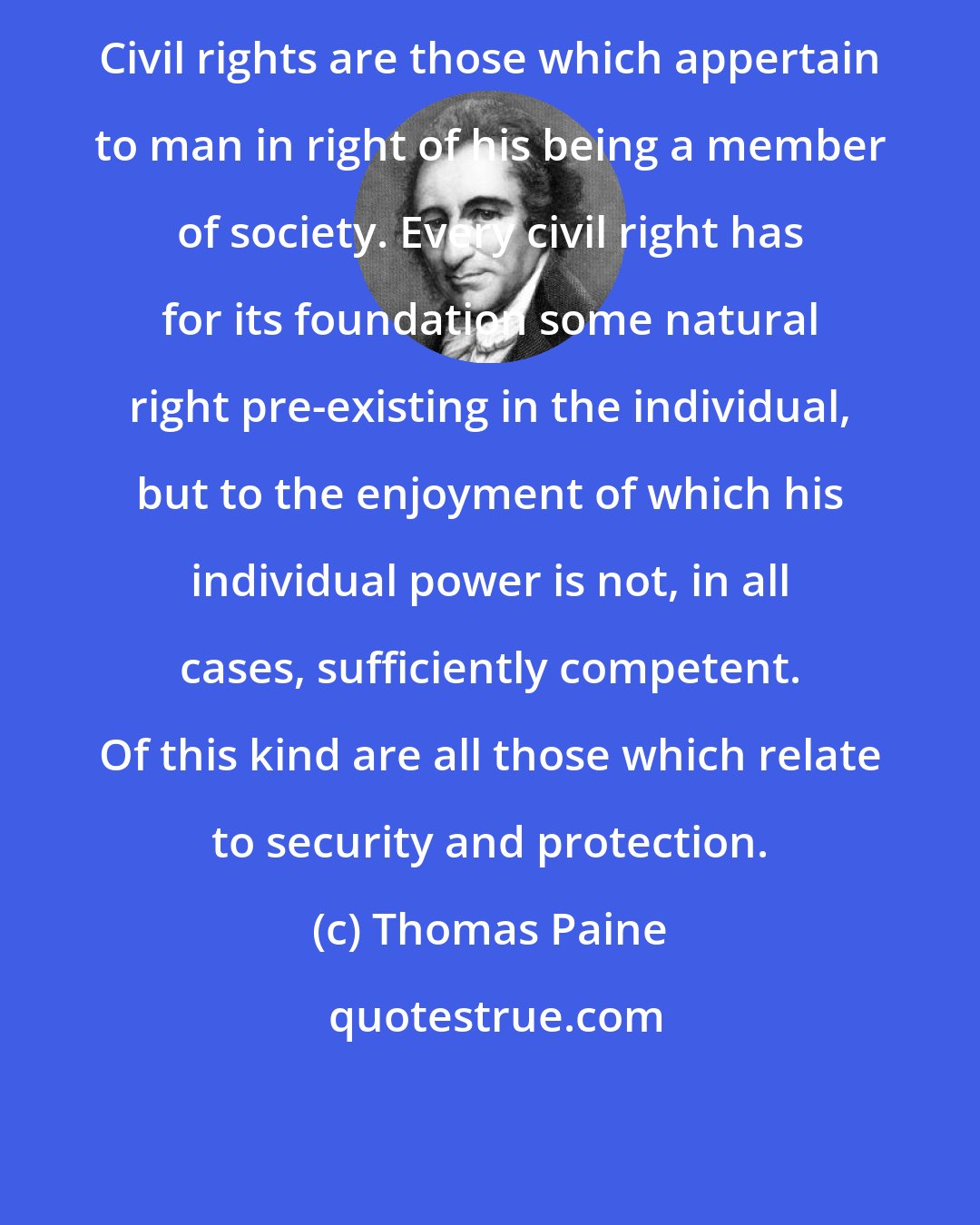 Thomas Paine: Civil rights are those which appertain to man in right of his being a member of society. Every civil right has for its foundation some natural right pre-existing in the individual, but to the enjoyment of which his individual power is not, in all cases, sufficiently competent. Of this kind are all those which relate to security and protection.