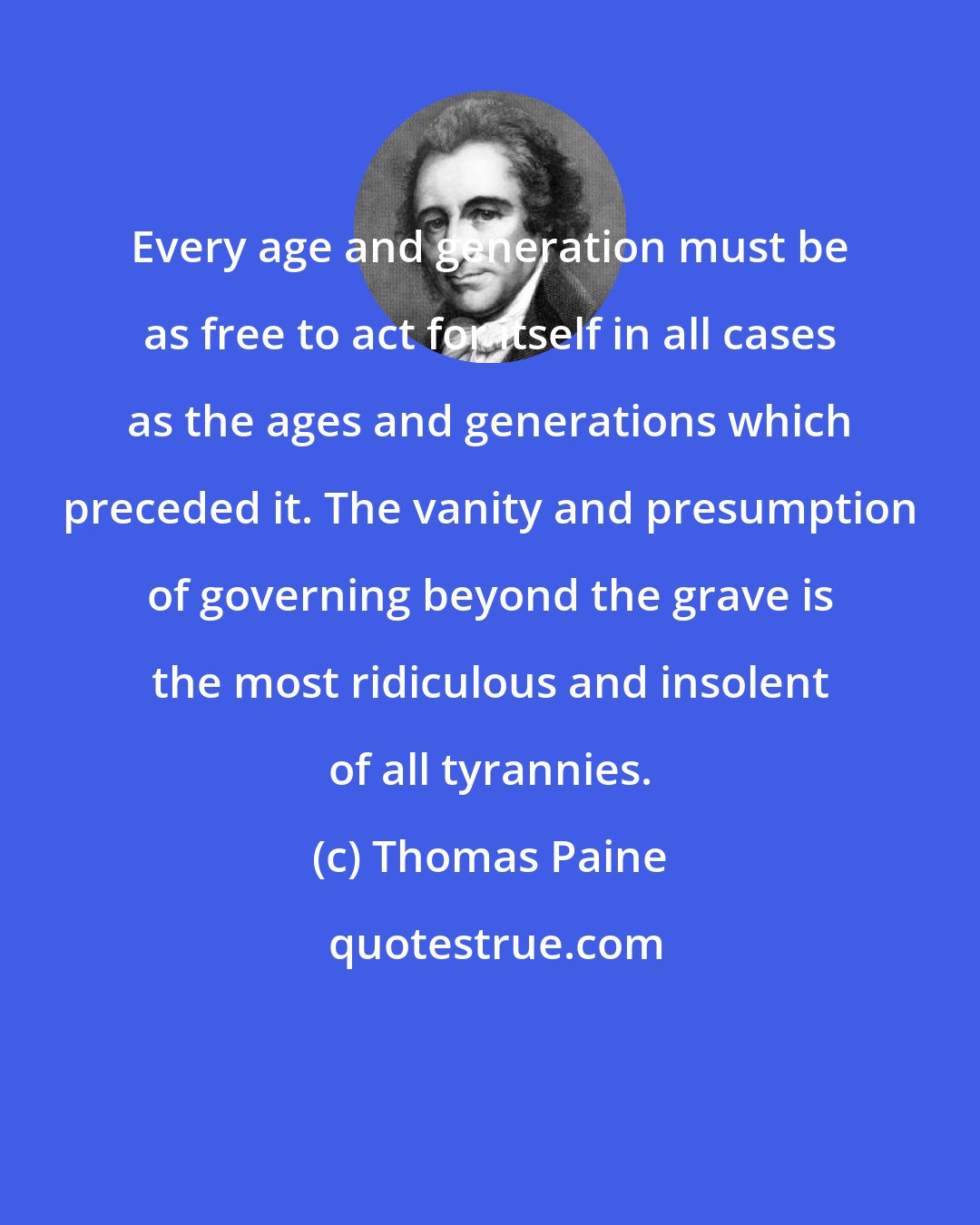 Thomas Paine: Every age and generation must be as free to act for itself in all cases as the ages and generations which preceded it. The vanity and presumption of governing beyond the grave is the most ridiculous and insolent of all tyrannies.