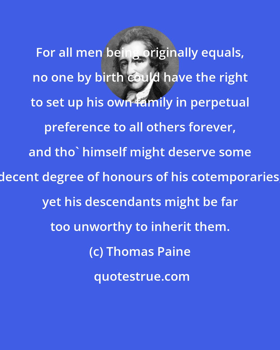 Thomas Paine: For all men being originally equals, no one by birth could have the right to set up his own family in perpetual preference to all others forever, and tho' himself might deserve some decent degree of honours of his cotemporaries, yet his descendants might be far too unworthy to inherit them.