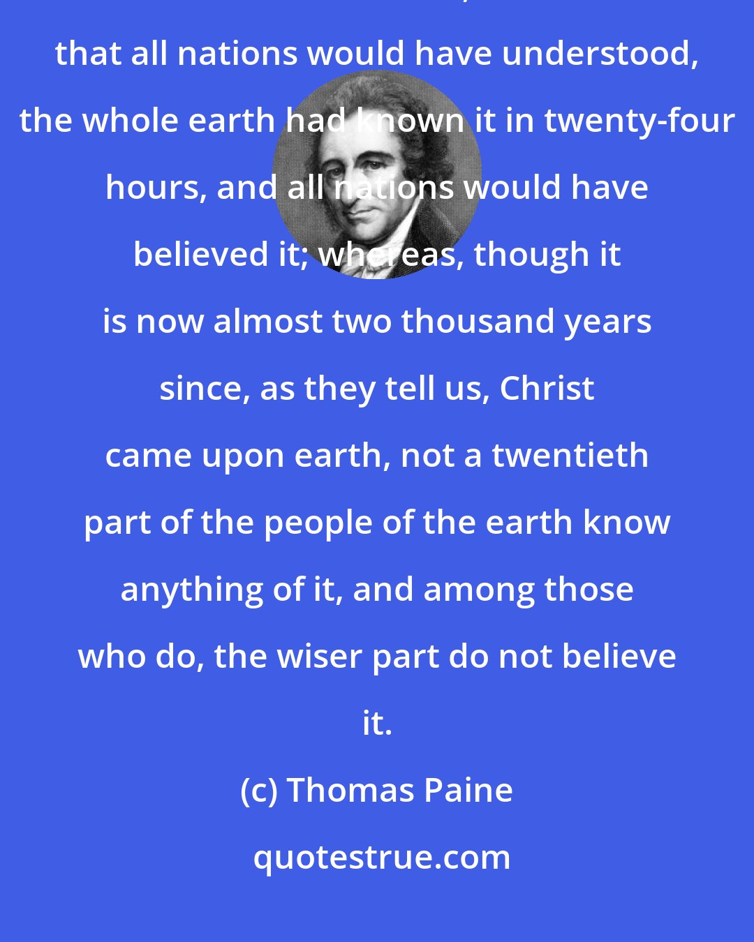 Thomas Paine: Had the news of salvation by Jesus Christ been inscribed on the face of the sun and the moon, in characters that all nations would have understood, the whole earth had known it in twenty-four hours, and all nations would have believed it; whereas, though it is now almost two thousand years since, as they tell us, Christ came upon earth, not a twentieth part of the people of the earth know anything of it, and among those who do, the wiser part do not believe it.