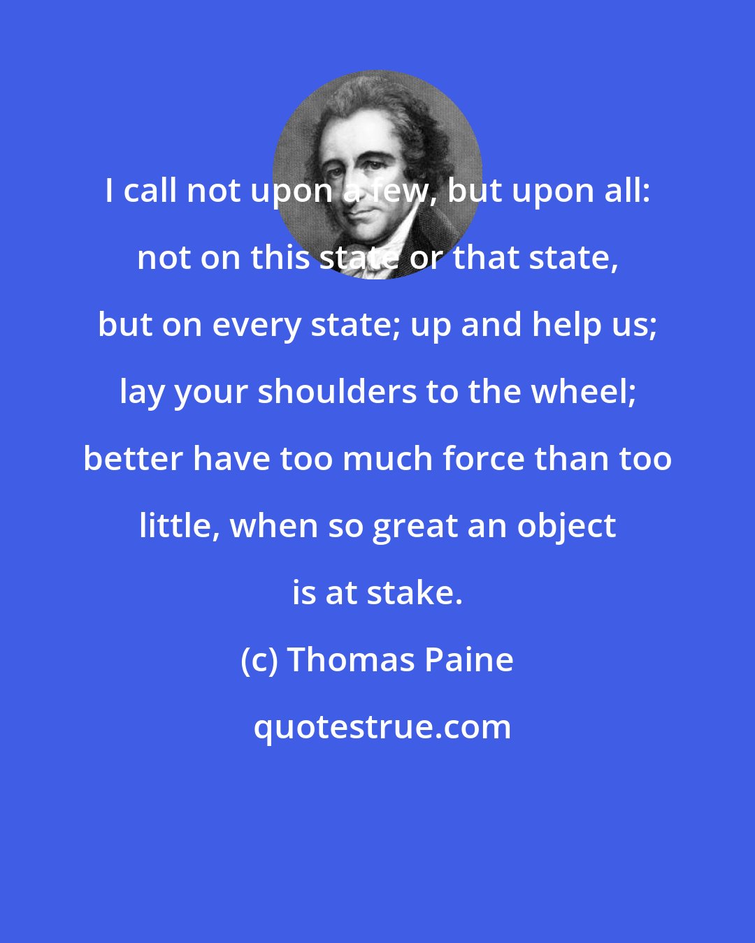 Thomas Paine: I call not upon a few, but upon all: not on this state or that state, but on every state; up and help us; lay your shoulders to the wheel; better have too much force than too little, when so great an object is at stake.