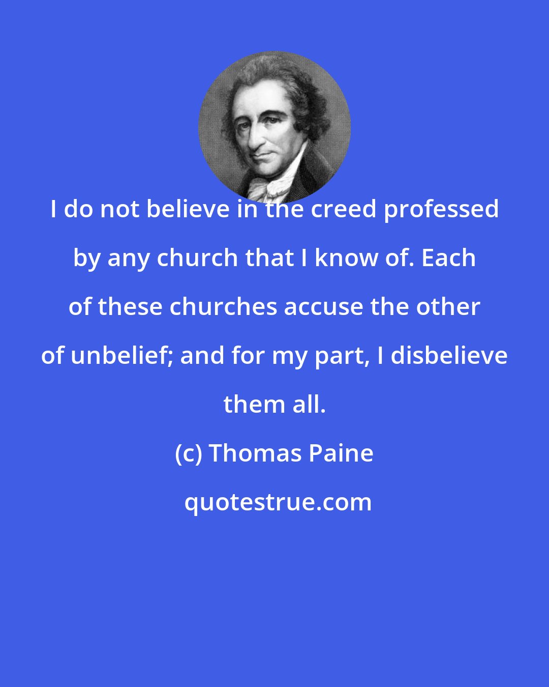 Thomas Paine: I do not believe in the creed professed by any church that I know of. Each of these churches accuse the other of unbelief; and for my part, I disbelieve them all.