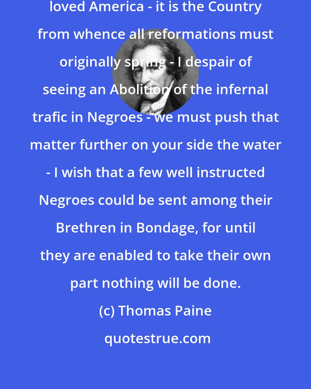 Thomas Paine: I wish most anxiously to see my much loved America - it is the Country from whence all reformations must originally spring - I despair of seeing an Abolition of the infernal trafic in Negroes - we must push that matter further on your side the water - I wish that a few well instructed Negroes could be sent among their Brethren in Bondage, for until they are enabled to take their own part nothing will be done.