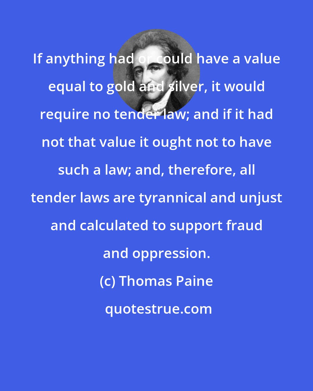 Thomas Paine: If anything had or could have a value equal to gold and silver, it would require no tender law; and if it had not that value it ought not to have such a law; and, therefore, all tender laws are tyrannical and unjust and calculated to support fraud and oppression.