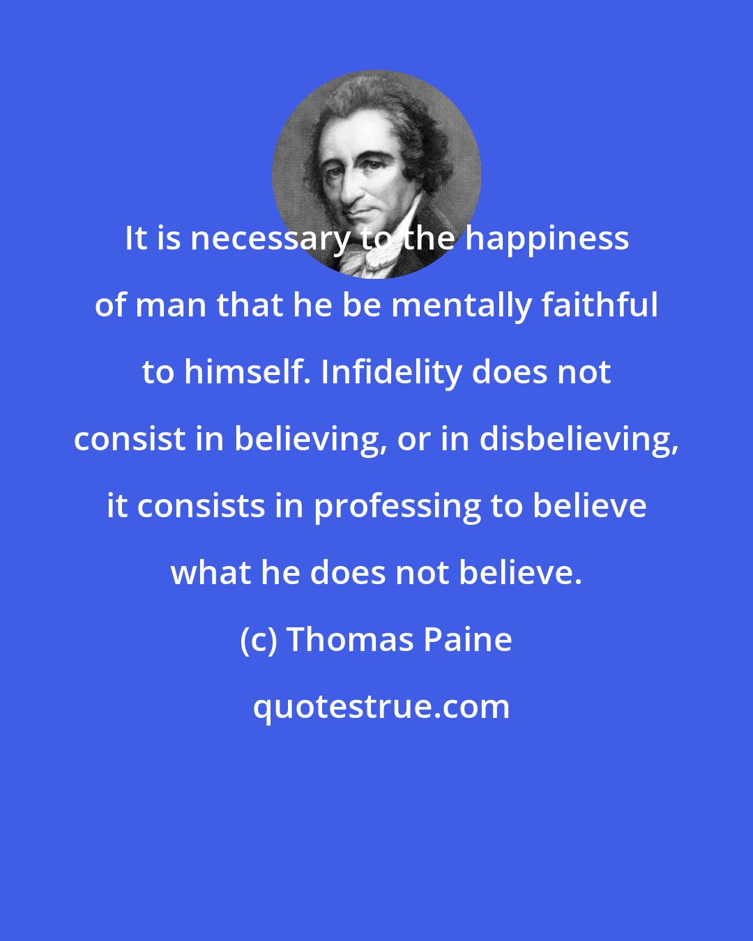 Thomas Paine: It is necessary to the happiness of man that he be mentally faithful to himself. Infidelity does not consist in believing, or in disbelieving, it consists in professing to believe what he does not believe.