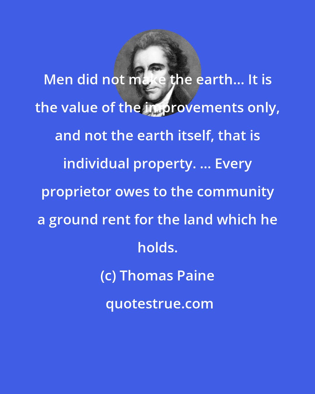 Thomas Paine: Men did not make the earth... It is the value of the improvements only, and not the earth itself, that is individual property. ... Every proprietor owes to the community a ground rent for the land which he holds.