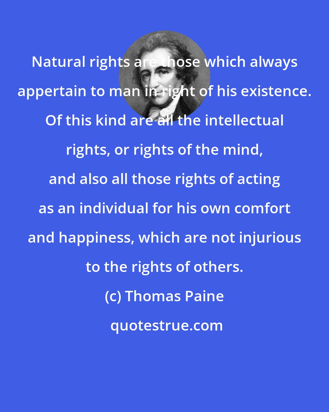 Thomas Paine: Natural rights are those which always appertain to man in right of his existence. Of this kind are all the intellectual rights, or rights of the mind, and also all those rights of acting as an individual for his own comfort and happiness, which are not injurious to the rights of others.