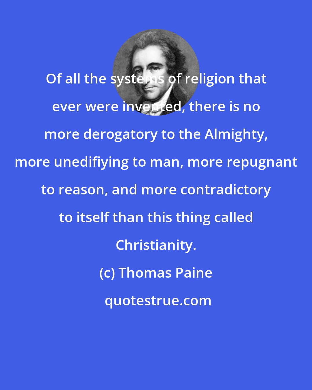 Thomas Paine: Of all the systems of religion that ever were invented, there is no more derogatory to the Almighty, more unedifiying to man, more repugnant to reason, and more contradictory to itself than this thing called Christianity.