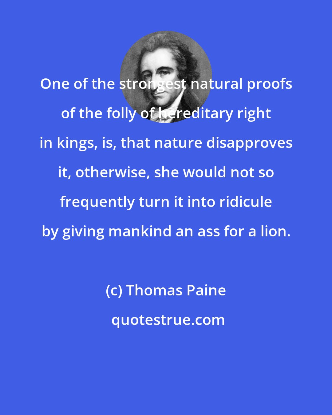 Thomas Paine: One of the strongest natural proofs of the folly of hereditary right in kings, is, that nature disapproves it, otherwise, she would not so frequently turn it into ridicule by giving mankind an ass for a lion.