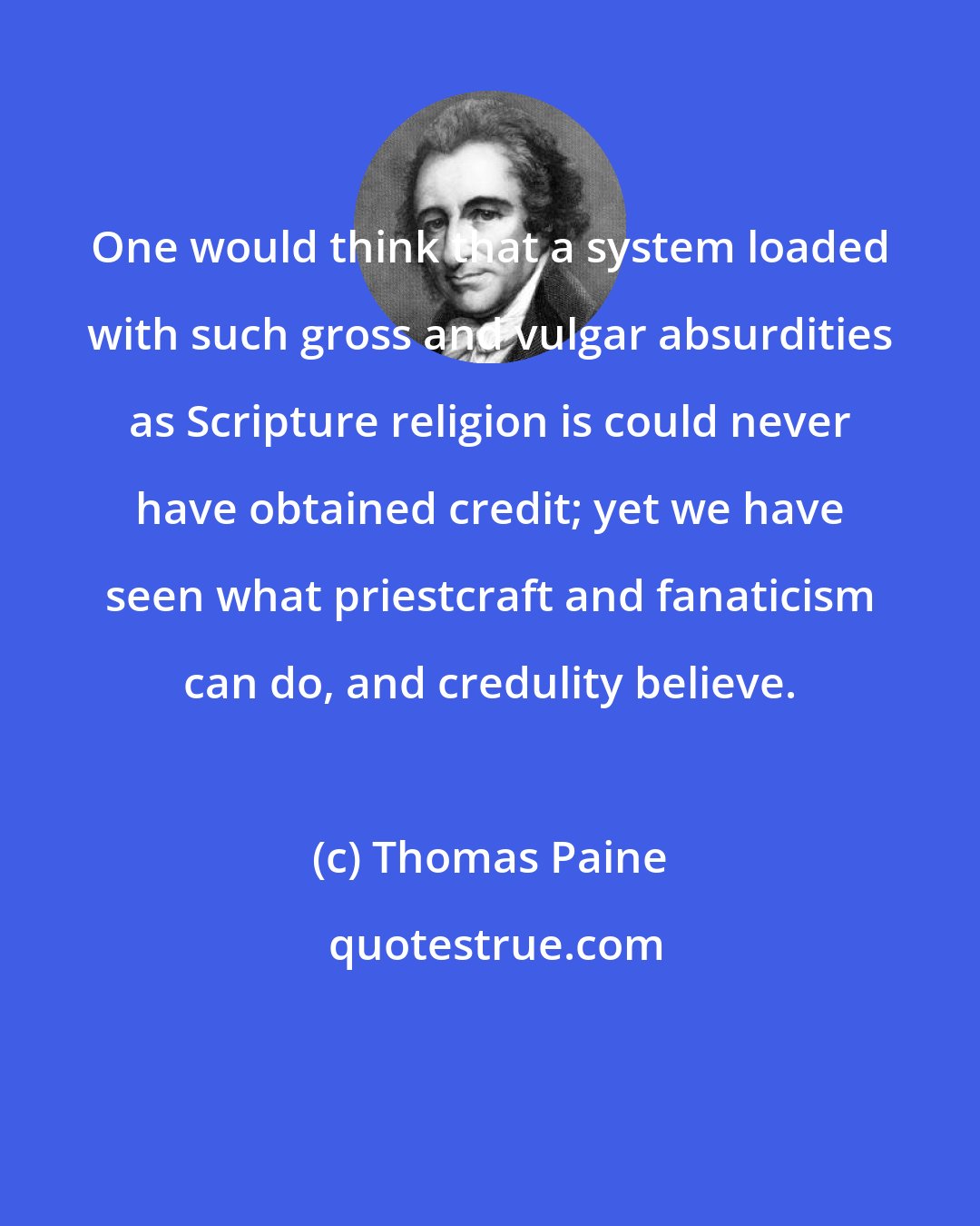 Thomas Paine: One would think that a system loaded with such gross and vulgar absurdities as Scripture religion is could never have obtained credit; yet we have seen what priestcraft and fanaticism can do, and credulity believe.