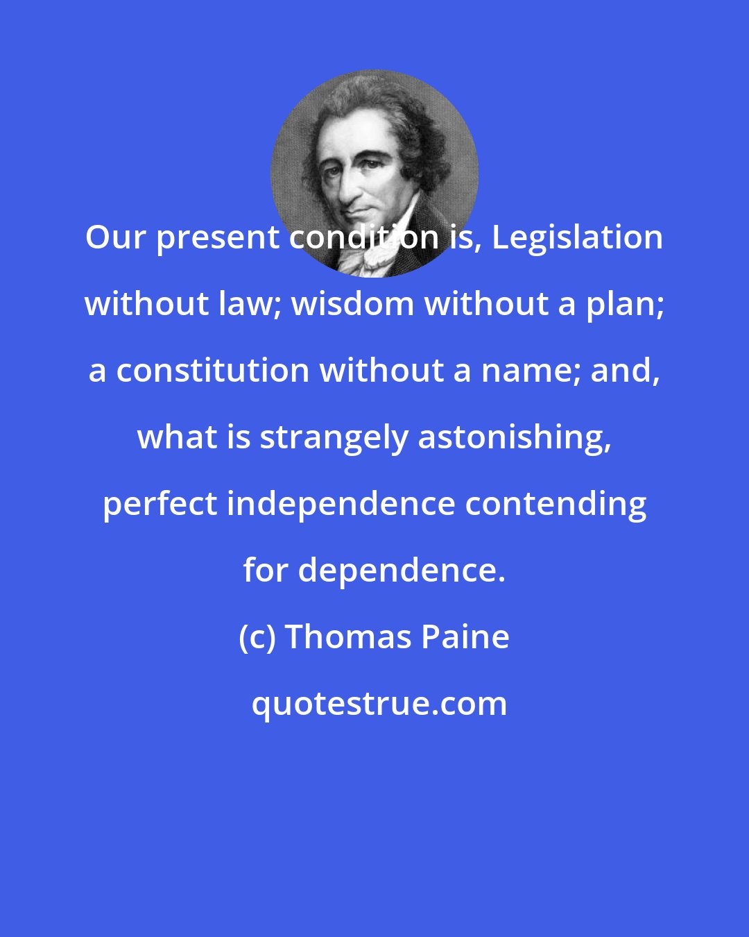 Thomas Paine: Our present condition is, Legislation without law; wisdom without a plan; a constitution without a name; and, what is strangely astonishing, perfect independence contending for dependence.