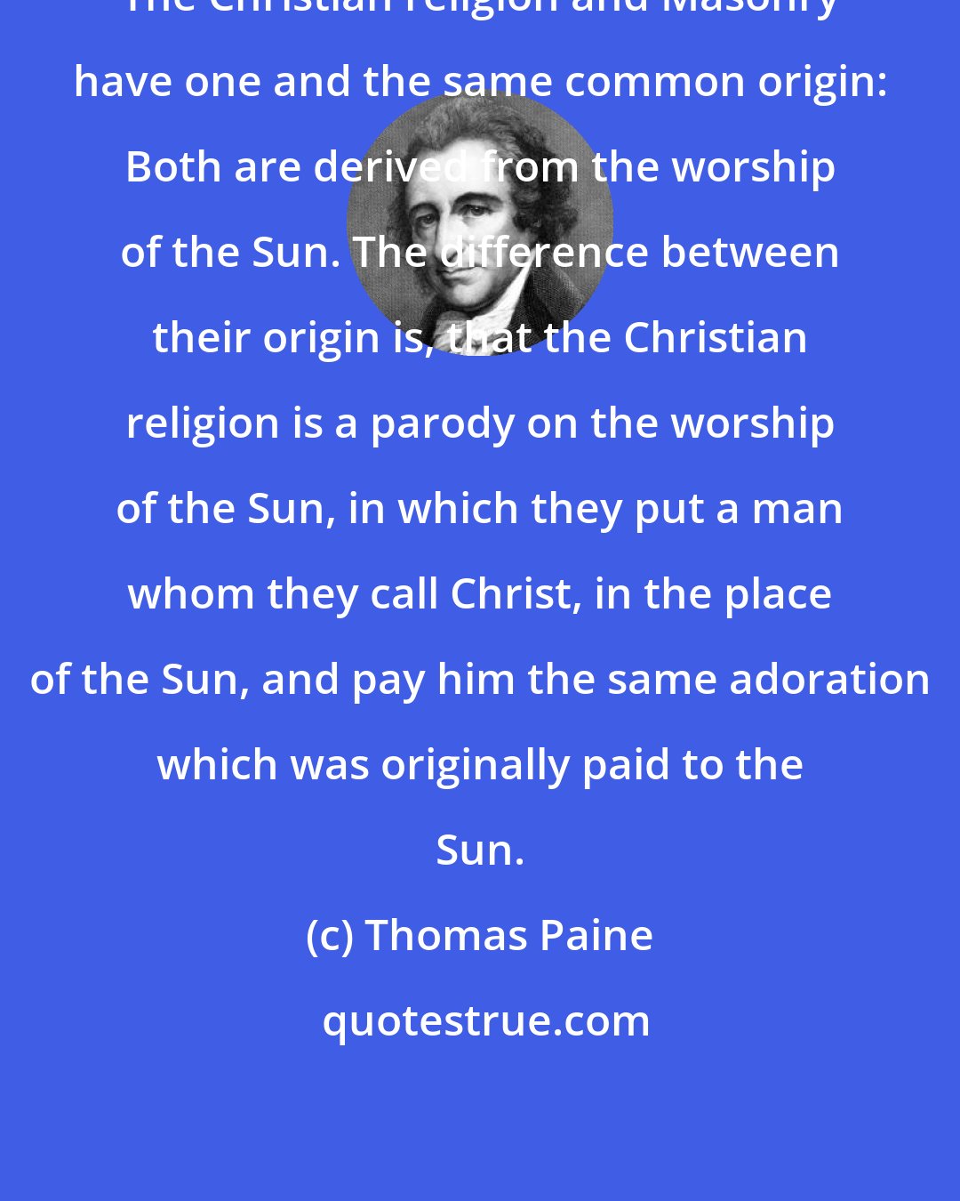 Thomas Paine: The Christian religion and Masonry have one and the same common origin: Both are derived from the worship of the Sun. The difference between their origin is, that the Christian religion is a parody on the worship of the Sun, in which they put a man whom they call Christ, in the place of the Sun, and pay him the same adoration which was originally paid to the Sun.