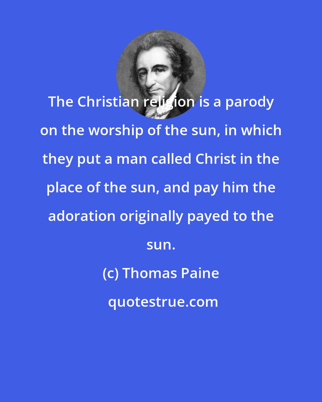 Thomas Paine: The Christian religion is a parody on the worship of the sun, in which they put a man called Christ in the place of the sun, and pay him the adoration originally payed to the sun.