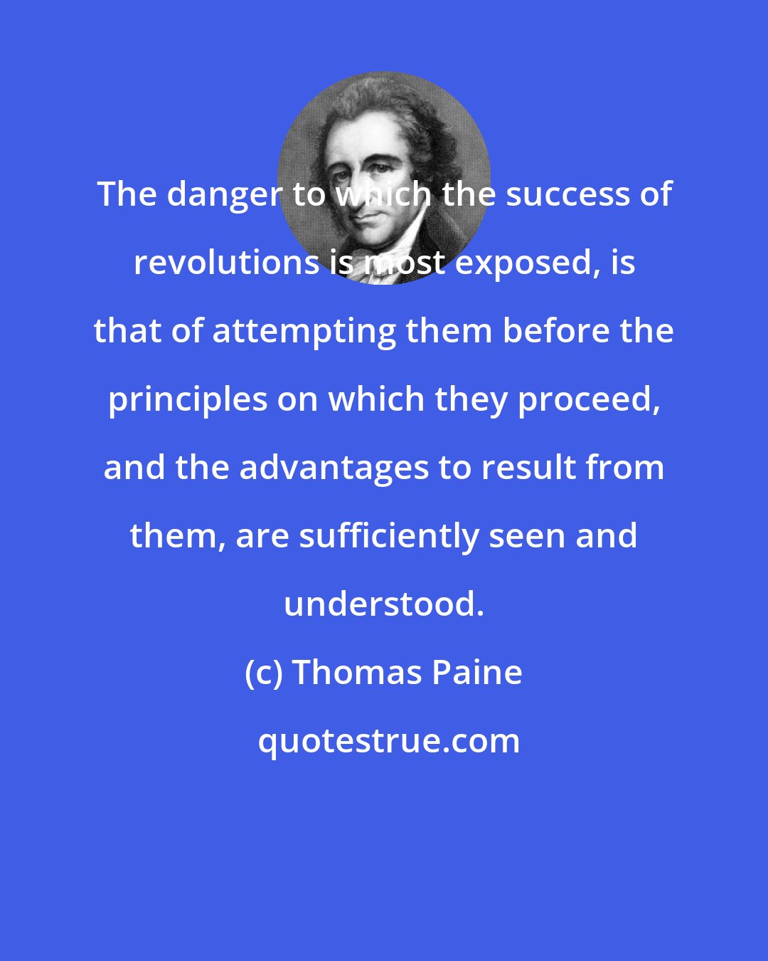 Thomas Paine: The danger to which the success of revolutions is most exposed, is that of attempting them before the principles on which they proceed, and the advantages to result from them, are sufficiently seen and understood.