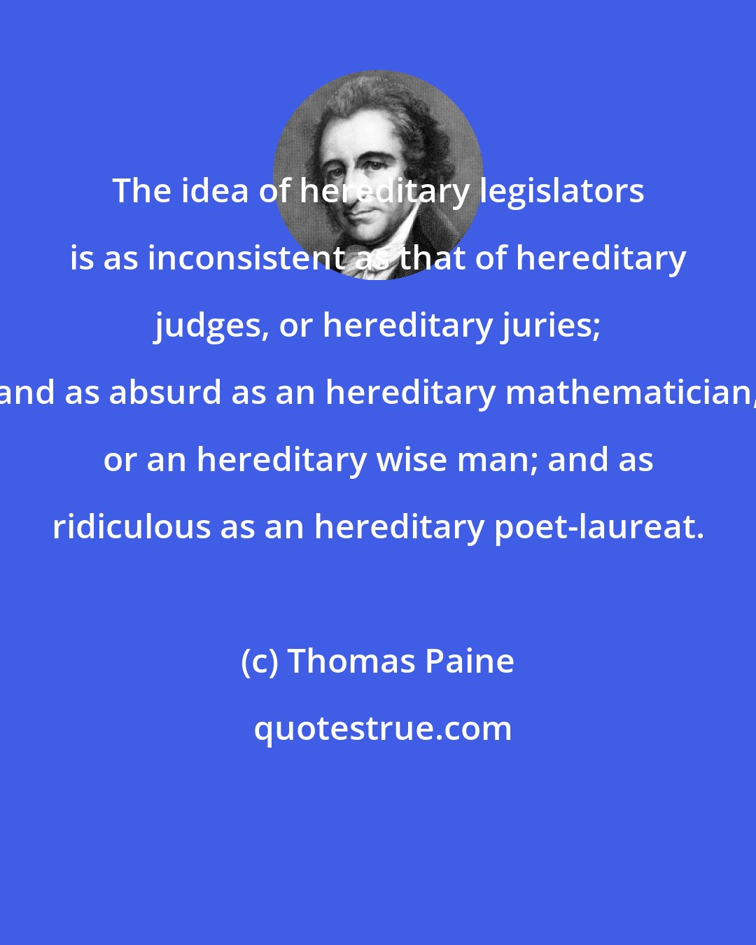 Thomas Paine: The idea of hereditary legislators is as inconsistent as that of hereditary judges, or hereditary juries; and as absurd as an hereditary mathematician, or an hereditary wise man; and as ridiculous as an hereditary poet-laureat.