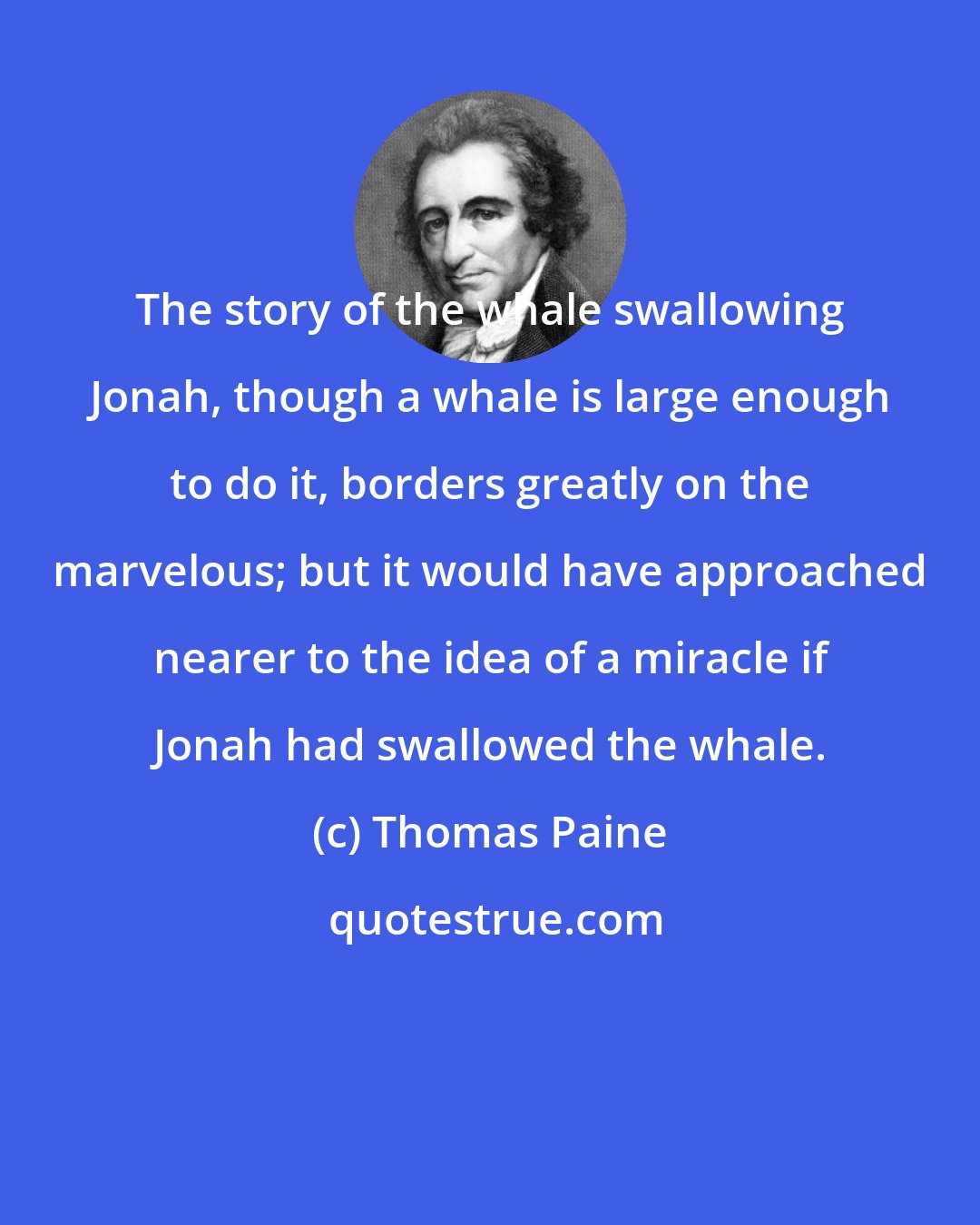 Thomas Paine: The story of the whale swallowing Jonah, though a whale is large enough to do it, borders greatly on the marvelous; but it would have approached nearer to the idea of a miracle if Jonah had swallowed the whale.