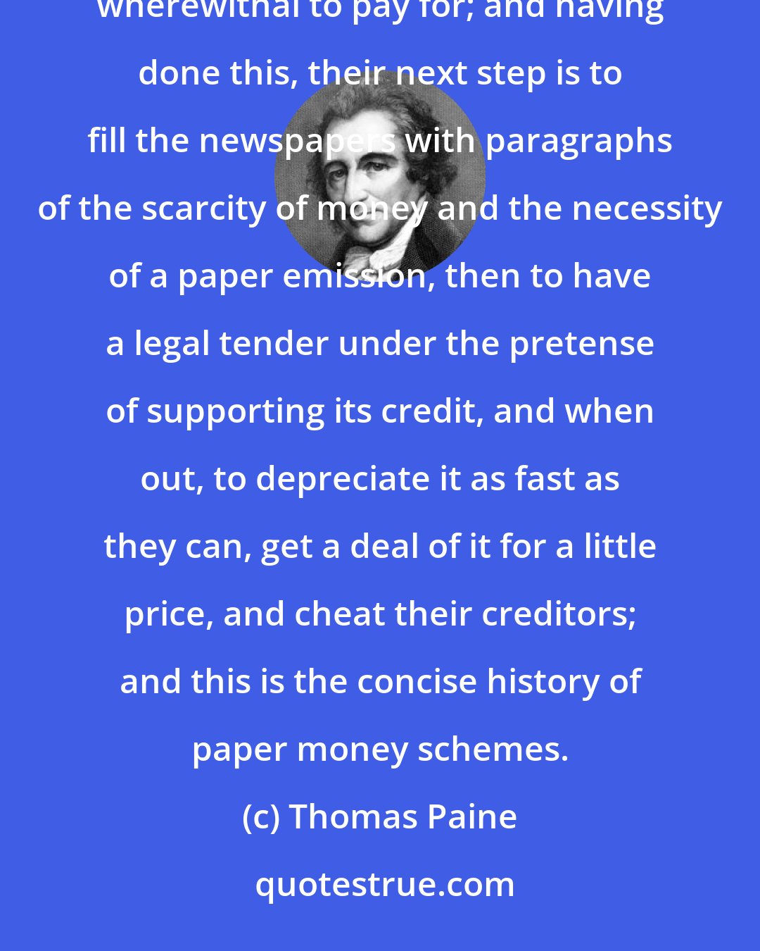 Thomas Paine: There are a set of men who go about making purchases upon credit, and buying estates they have not wherewithal to pay for; and having done this, their next step is to fill the newspapers with paragraphs of the scarcity of money and the necessity of a paper emission, then to have a legal tender under the pretense of supporting its credit, and when out, to depreciate it as fast as they can, get a deal of it for a little price, and cheat their creditors; and this is the concise history of paper money schemes.