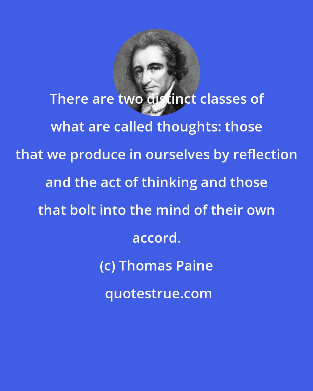 Thomas Paine: There are two distinct classes of what are called thoughts: those that we produce in ourselves by reflection and the act of thinking and those that bolt into the mind of their own accord.