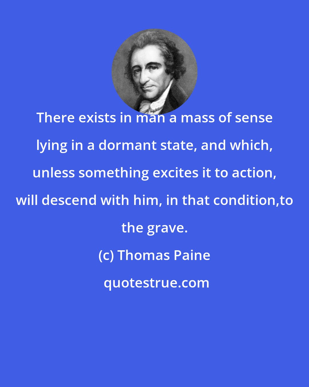 Thomas Paine: There exists in man a mass of sense lying in a dormant state, and which, unless something excites it to action, will descend with him, in that condition,to the grave.