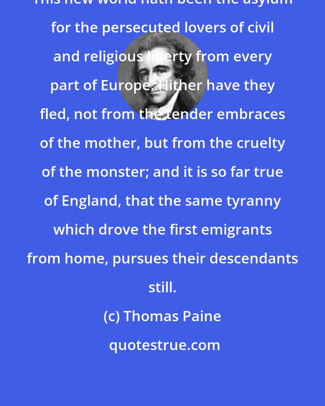 Thomas Paine: This new world hath been the asylum for the persecuted lovers of civil and religious liberty from every part of Europe. Hither have they fled, not from the tender embraces of the mother, but from the cruelty of the monster; and it is so far true of England, that the same tyranny which drove the first emigrants from home, pursues their descendants still.