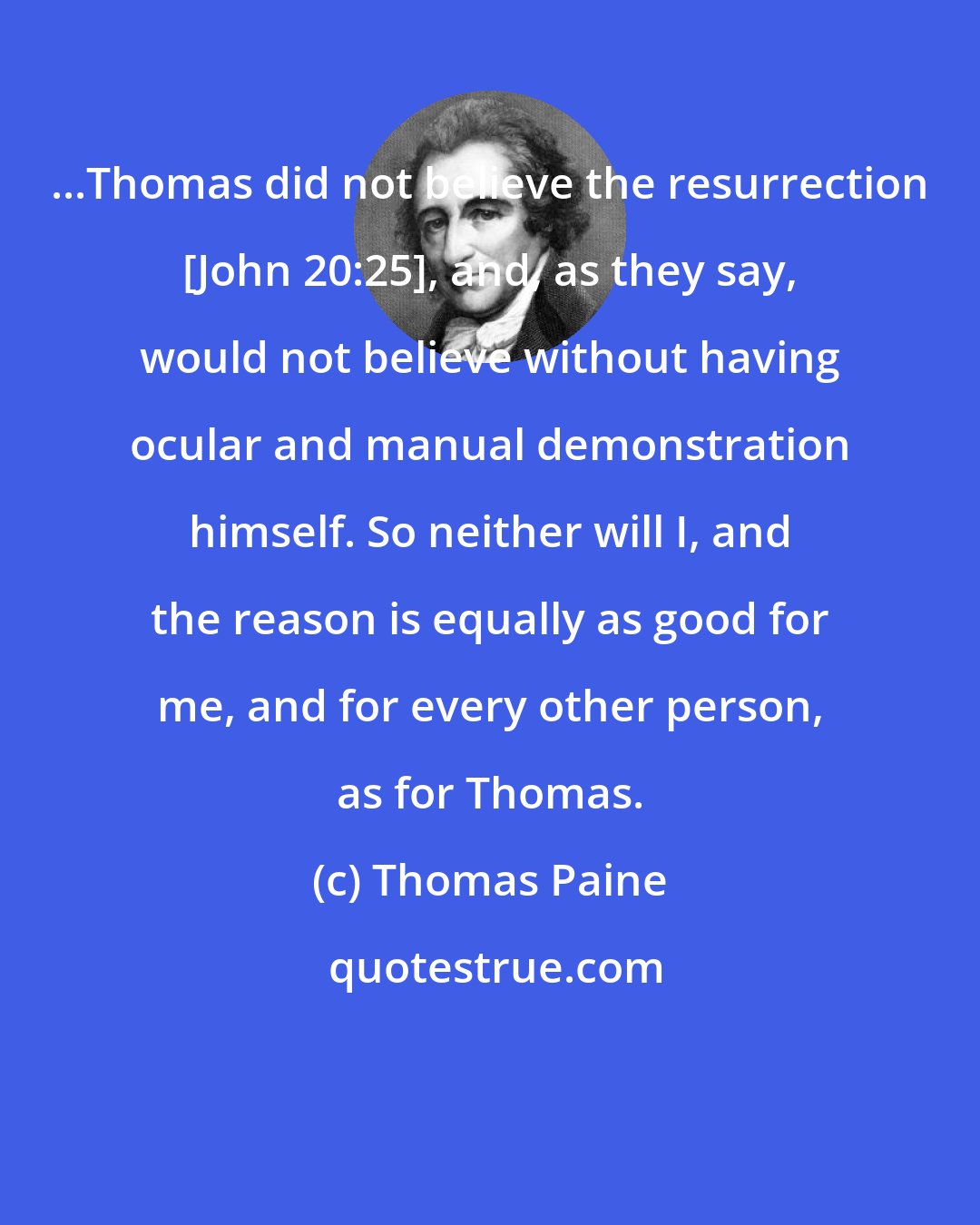 Thomas Paine: ...Thomas did not believe the resurrection [John 20:25], and, as they say, would not believe without having ocular and manual demonstration himself. So neither will I, and the reason is equally as good for me, and for every other person, as for Thomas.