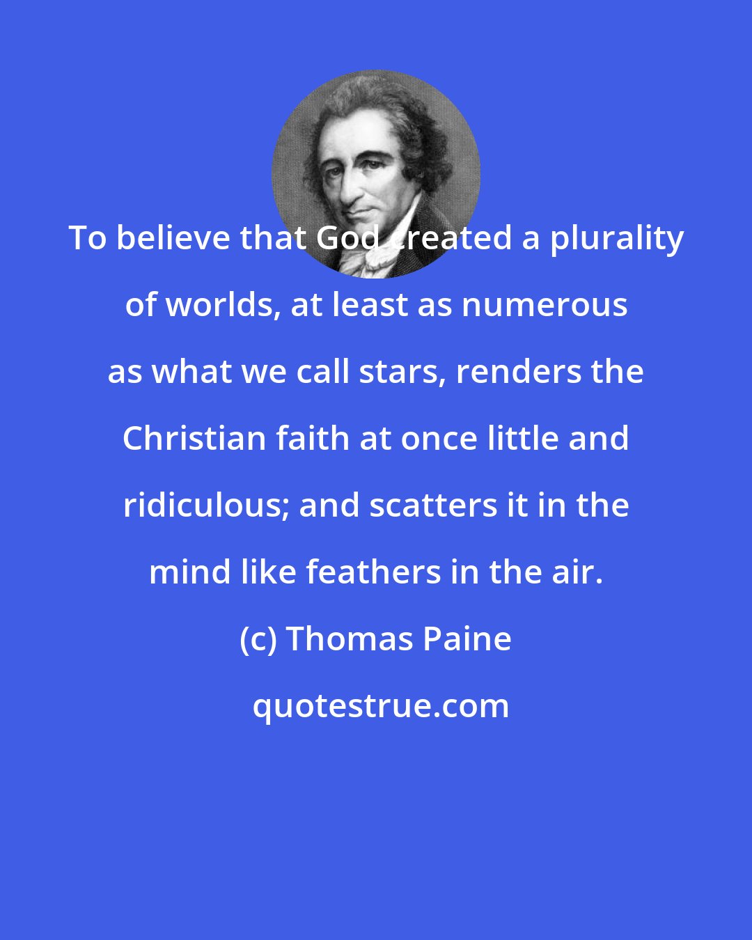 Thomas Paine: To believe that God created a plurality of worlds, at least as numerous as what we call stars, renders the Christian faith at once little and ridiculous; and scatters it in the mind like feathers in the air.