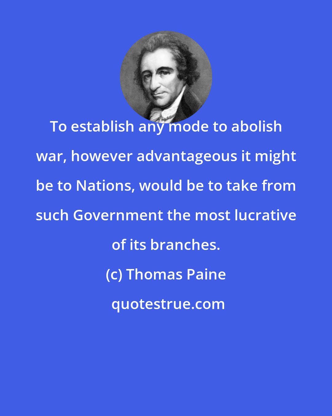 Thomas Paine: To establish any mode to abolish war, however advantageous it might be to Nations, would be to take from such Government the most lucrative of its branches.