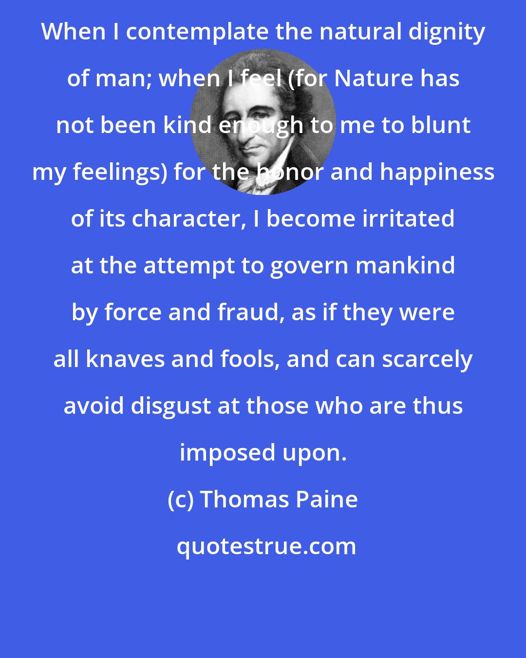 Thomas Paine: When I contemplate the natural dignity of man; when I feel (for Nature has not been kind enough to me to blunt my feelings) for the honor and happiness of its character, I become irritated at the attempt to govern mankind by force and fraud, as if they were all knaves and fools, and can scarcely avoid disgust at those who are thus imposed upon.