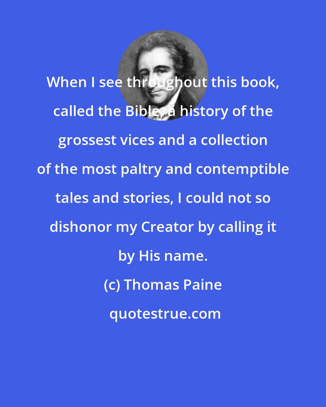 Thomas Paine: When I see throughout this book, called the Bible, a history of the grossest vices and a collection of the most paltry and contemptible tales and stories, I could not so dishonor my Creator by calling it by His name.