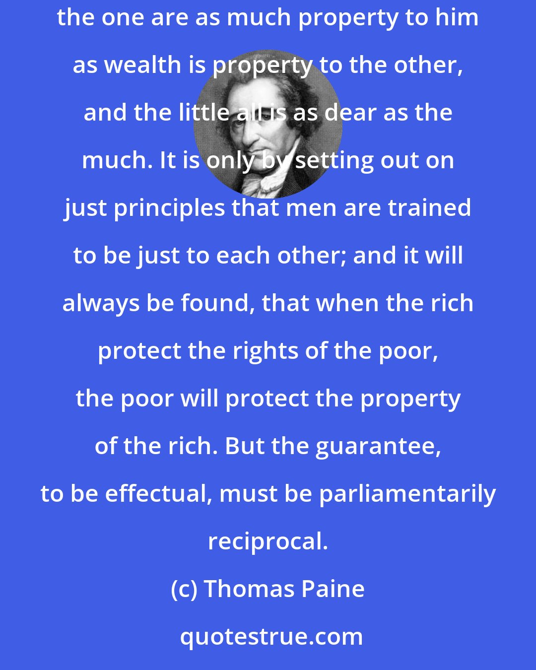 Thomas Paine: When the rich plunder the poor of his rights, it becomes an example for the poor to plunder the rich of his property, for the rights of the one are as much property to him as wealth is property to the other, and the little all is as dear as the much. It is only by setting out on just principles that men are trained to be just to each other; and it will always be found, that when the rich protect the rights of the poor, the poor will protect the property of the rich. But the guarantee, to be effectual, must be parliamentarily reciprocal.