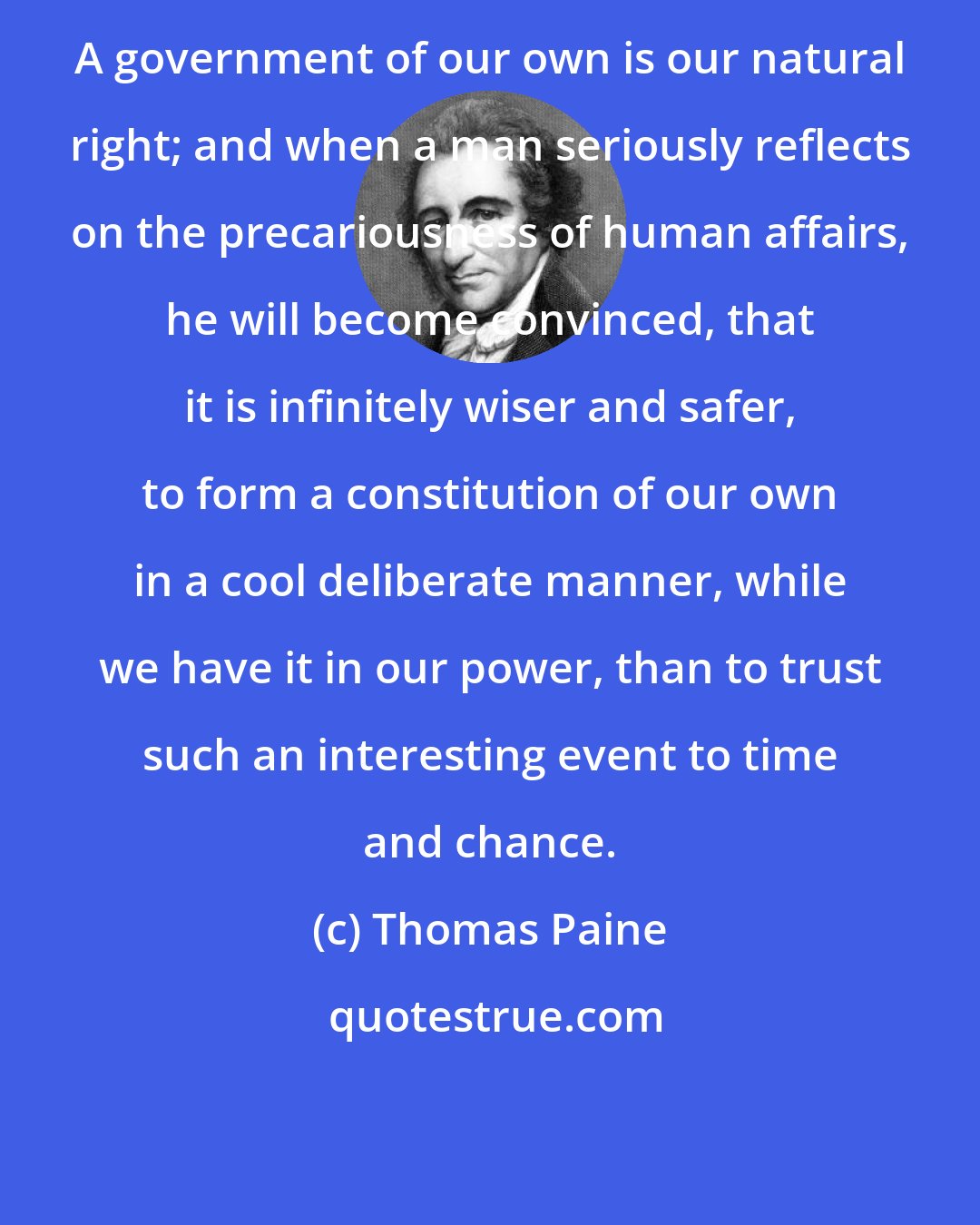 Thomas Paine: A government of our own is our natural right; and when a man seriously reflects on the precariousness of human affairs, he will become convinced, that it is infinitely wiser and safer, to form a constitution of our own in a cool deliberate manner, while we have it in our power, than to trust such an interesting event to time and chance.