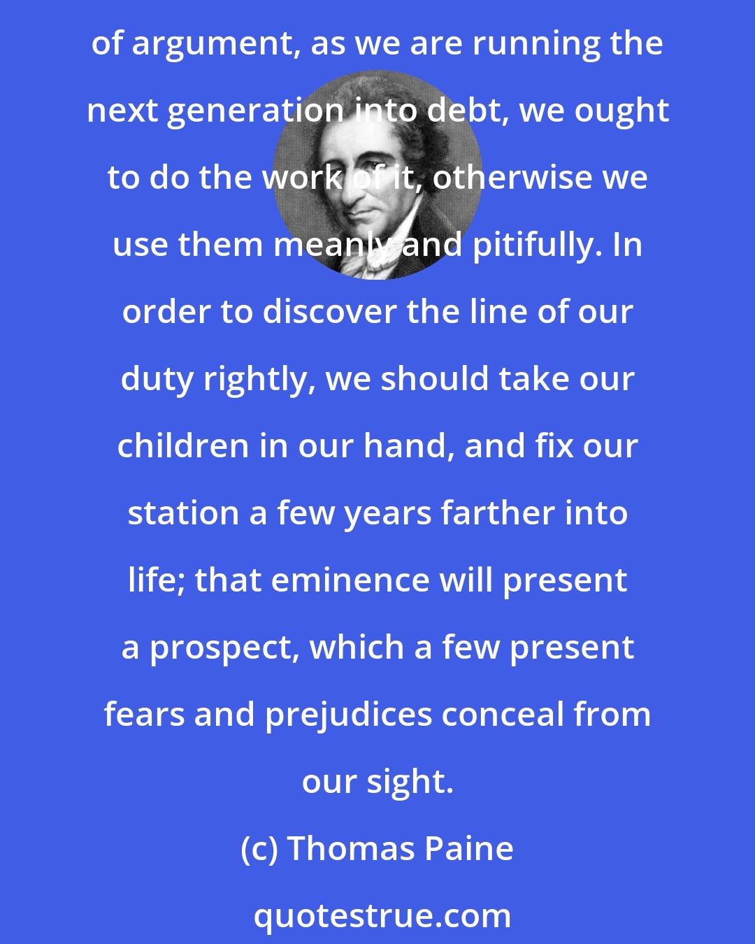 Thomas Paine: As parents, we can have no joy, knowing that this government is not sufficiently lasting to ensure any thing which we may bequeath to posterity: And by a plain method of argument, as we are running the next generation into debt, we ought to do the work of it, otherwise we use them meanly and pitifully. In order to discover the line of our duty rightly, we should take our children in our hand, and fix our station a few years farther into life; that eminence will present a prospect, which a few present fears and prejudices conceal from our sight.