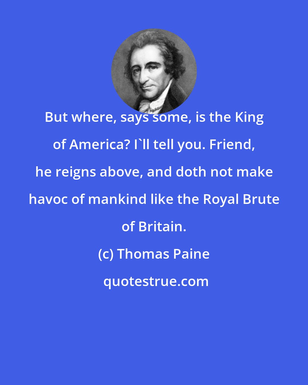 Thomas Paine: But where, says some, is the King of America? I'll tell you. Friend, he reigns above, and doth not make havoc of mankind like the Royal Brute of Britain.