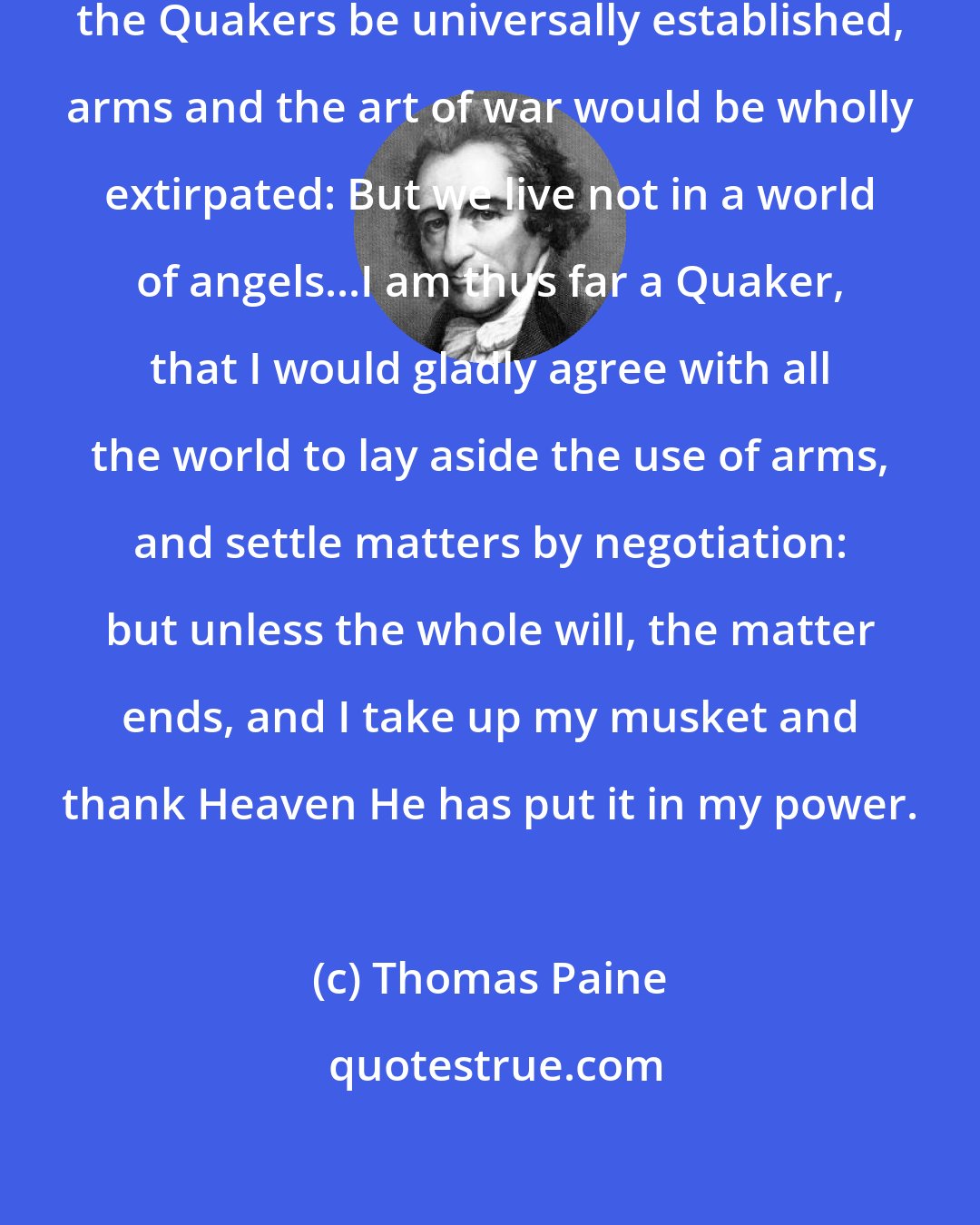 Thomas Paine: Could the peaceable principle of the Quakers be universally established, arms and the art of war would be wholly extirpated: But we live not in a world of angels...I am thus far a Quaker, that I would gladly agree with all the world to lay aside the use of arms, and settle matters by negotiation: but unless the whole will, the matter ends, and I take up my musket and thank Heaven He has put it in my power.