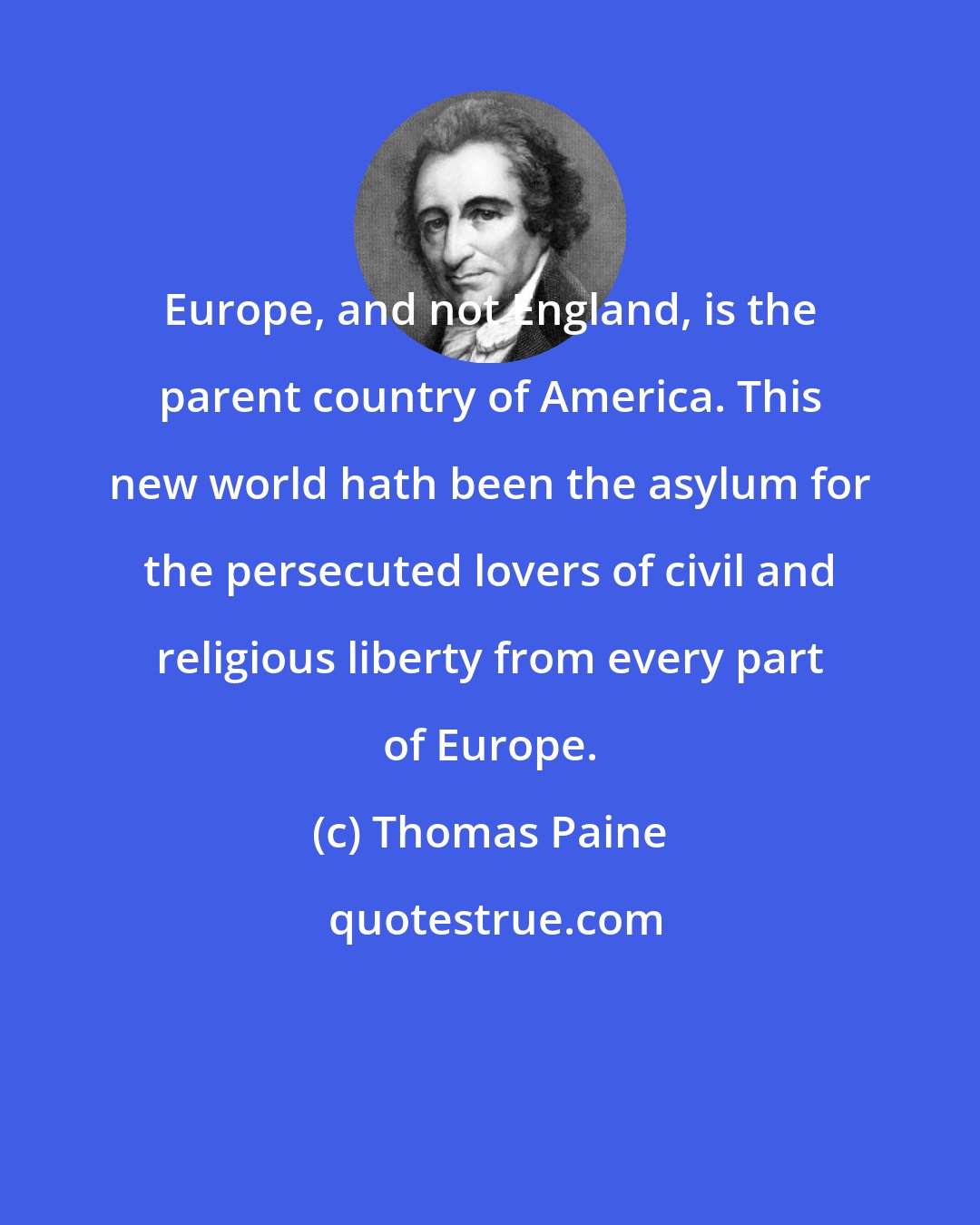 Thomas Paine: Europe, and not England, is the parent country of America. This new world hath been the asylum for the persecuted lovers of civil and religious liberty from every part of Europe.