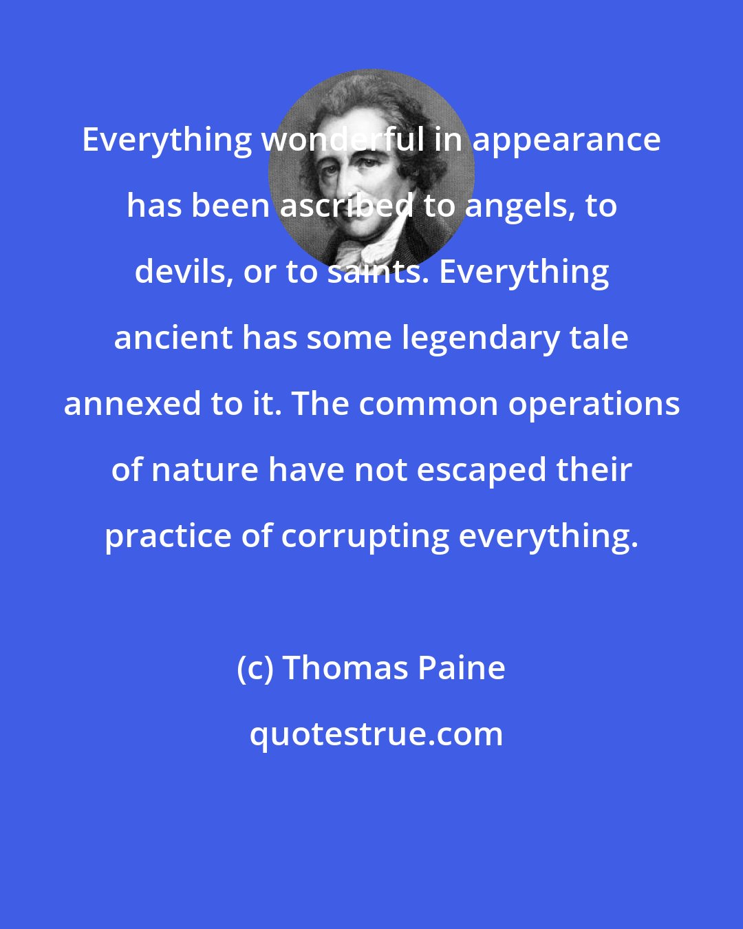 Thomas Paine: Everything wonderful in appearance has been ascribed to angels, to devils, or to saints. Everything ancient has some legendary tale annexed to it. The common operations of nature have not escaped their practice of corrupting everything.