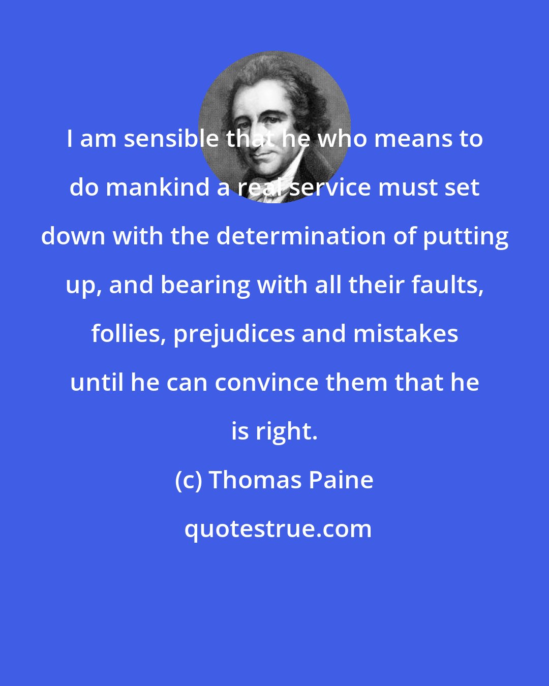 Thomas Paine: I am sensible that he who means to do mankind a real service must set down with the determination of putting up, and bearing with all their faults, follies, prejudices and mistakes until he can convince them that he is right.