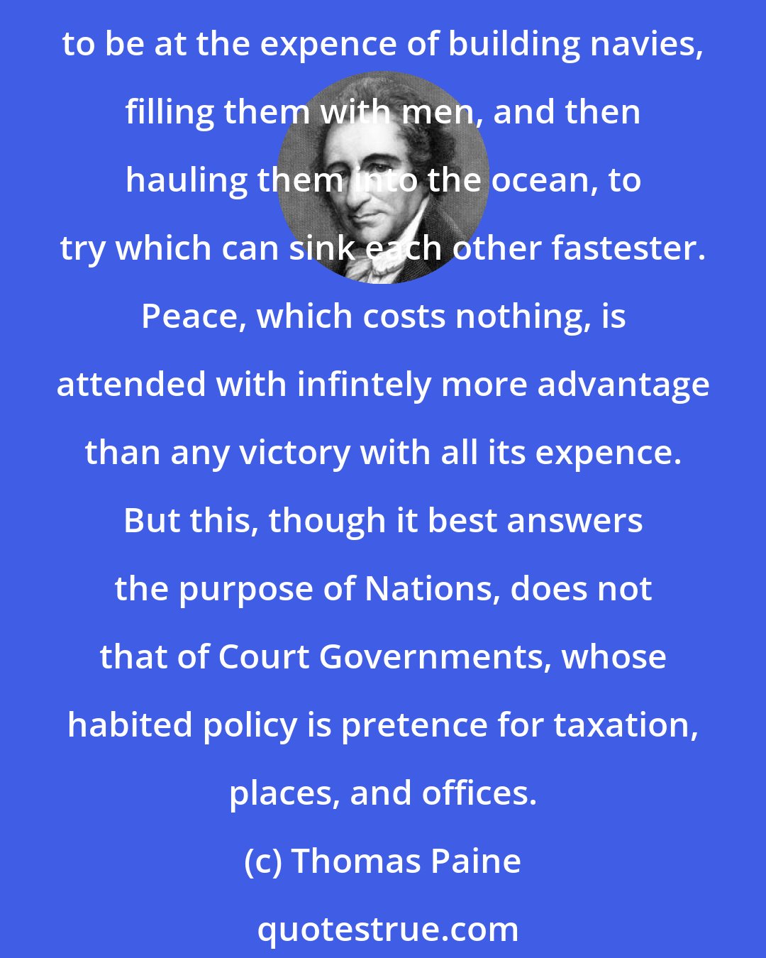 Thomas Paine: If men will permit themselves to think, as rational beings ought to think, nothing can appear more ridiculous and absurd, exclusive of all moral reflections, than to be at the expence of building navies, filling them with men, and then hauling them into the ocean, to try which can sink each other fastester. Peace, which costs nothing, is attended with infintely more advantage than any victory with all its expence. But this, though it best answers the purpose of Nations, does not that of Court Governments, whose habited policy is pretence for taxation, places, and offices.